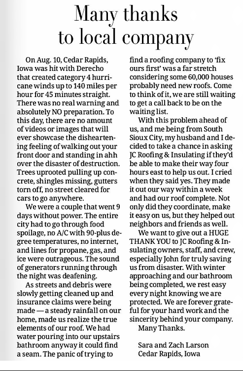 Snippet from newspaper article Titled Many thanks to local company. where Cedar Rapids residents write in their thanks to JC Roofing for traveling 4 hours to help them get their roof fixed after a Derecho storm that caused a category 4 hurricane. They had gone without power for 9 days and faced rainfall pouring through their roof until John and staff stepped in to fix things and get their home ready for the coming winter. Many thanks